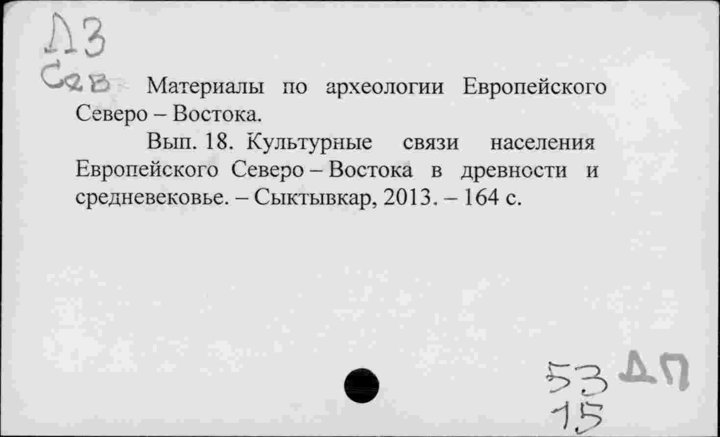 ﻿г\з
-*<2< Ї Материалы по археологии Европейского Северо - Востока.
Вып. 18. Культурные связи населения Европейского Северо - Востока в древности и средневековье. - Сыктывкар, 2013. - 164 с.